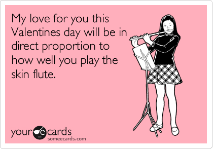 My love for you this
Valentines day will be in 
direct proportion to
how well you play the
skin flute.