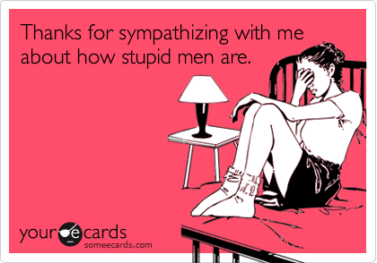 Thanks for sympathizing with me
about how stupid men are.