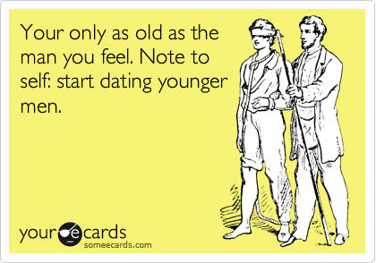 Your only as old as the
man you feel. Note to
self: start dating younger
men.