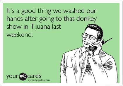 It's a good thing we washed our hands after going to that donkey show in Tijuana lastweekend.