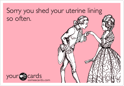 Sorry you shed your uterine lining
so often.
