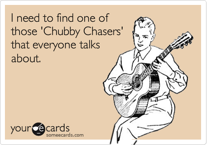 I need to find one of
those 'Chubby Chasers'
that everyone talks
about.