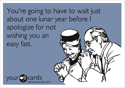 You're going to have to wait just about one lunar year before I apologize for not
wishing you an
easy fast.