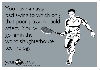 You have a nasty
backswing to which only
that poor possum could
attest.  You will
go far in the
world slaughterhouse
technology!