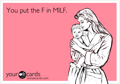 You put the F in MILF.