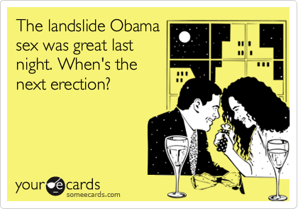 The landslide Obama
sex was great last
night. When's the 
next erection?