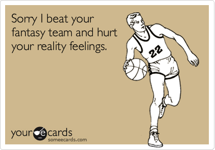 Sorry I beat your
fantasy team and hurt
your reality feelings.