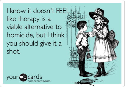 I know it doesn't FEELlike therapy is aviable alternative tohomicide, but I thinkyou should give it a shot.