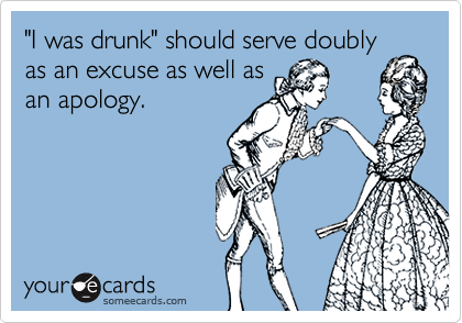 "I was drunk" should serve doubly
as an excuse as well as
an apology.