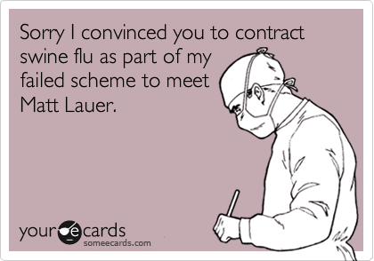 Sorry I convinced you to contract swine flu as part of my
failed scheme to meet
Matt Lauer.