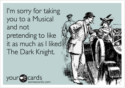 I'm sorry for taking
you to a Musical
and not
pretending to like
it as much as I liked
The Dark Knight.
