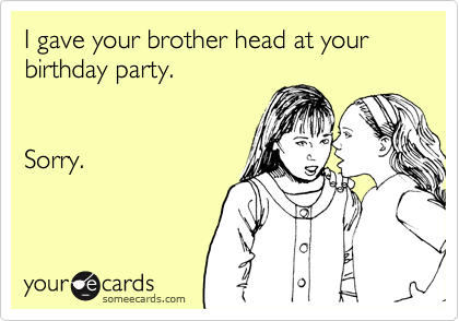 I gave your brother head at your
birthday party.


Sorry.