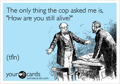 The only thing the cop asked me is, "How are you still alive?"




(tfln) 