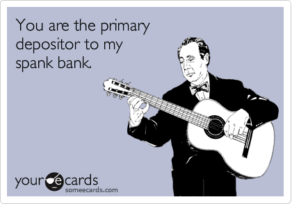 You are the primary 
depositor to my
spank bank.