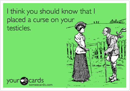 I think you should know that I placed a curse on your
testicles. 