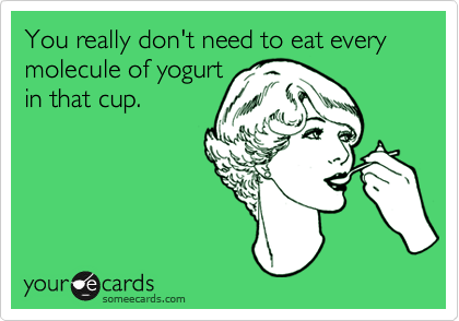 You really don't need to eat every molecule of yogurt
in that cup.