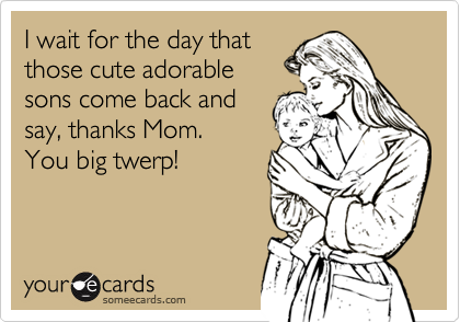 I wait for the day that
those cute adorable
sons come back and
say, thanks Mom.
You big twerp!