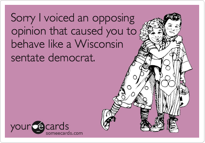 Sorry I voiced an opposing
opinion that caused you to
behave like a Wisconsin
sentate democrat.