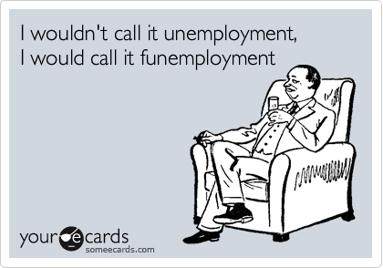 I wouldn't call it unemployment,
I would call it funemployment