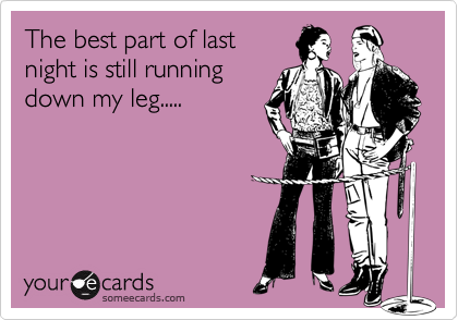 The best part of lastnight is still runningdown my leg.....
