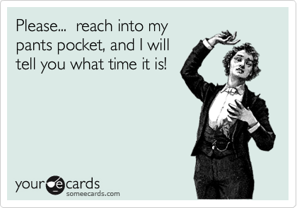 Please...  reach into my
pants pocket, and I will
tell you what time it is!