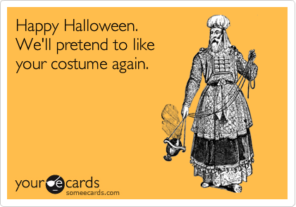 Happy Halloween. 
We'll pretend to like
your costume again.