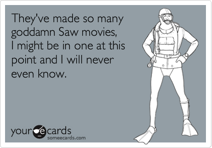 They've made so many
goddamn Saw movies,
I might be in one at this
point and I will never
even know.