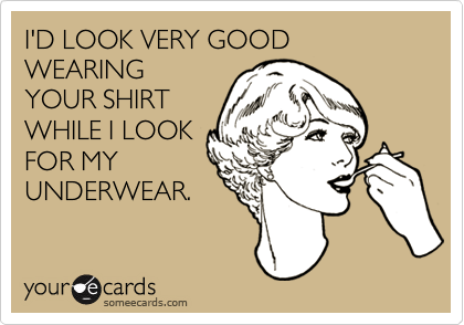 I'D LOOK VERY GOOD WEARINGYOUR SHIRTWHILE I LOOKFOR MYUNDERWEAR.