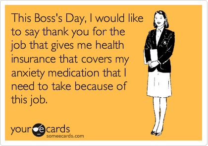 This Boss's Day, I would like
to say thank you for the
job that gives me health
insurance that covers my
anxiety medication that I
need to take because of
this job.