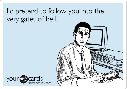 I'd pretend to follow you into the very gates of hell.