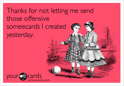 Thanks for not letting me send those offensivesomeecards I created yesterday.