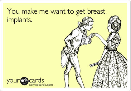 You make me want to get breast
implants.