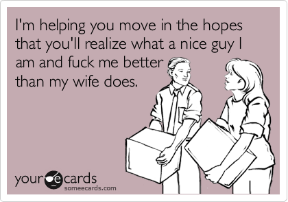 I'm helping you move in the hopes that you'll realize what a nice guy I am and fuck me betterthan my wife does.