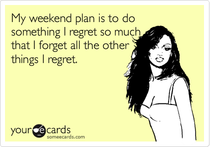 My weekend plan is to do something I regret so much
that I forget all the other
things I regret.  