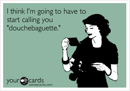 I think I'm going to have tostart calling you "douchebaguette."