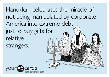 Hanukkah celebrates the miracle of not being manipulated by corporate America into extreme debt
just to buy gifts for
relative
strangers.