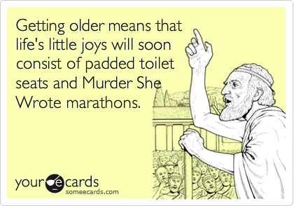Getting older means that
life's little joys will soon
consist of padded toilet
seats and Murder She
Wrote marathons. 