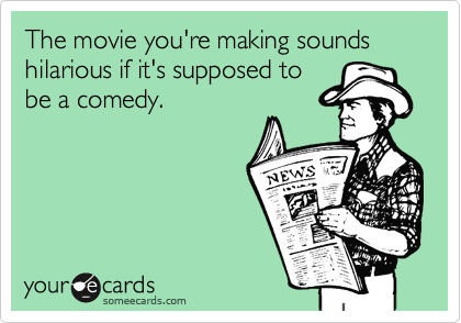 The movie you're making sounds hilarious if it's supposed to
be a comedy.