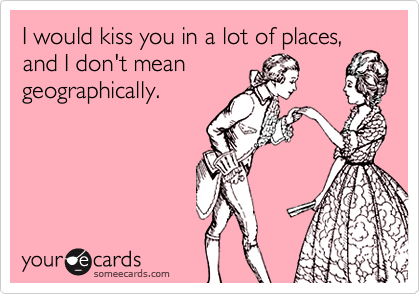 I would kiss you in a lot of places,
and I don't mean
geographically.
