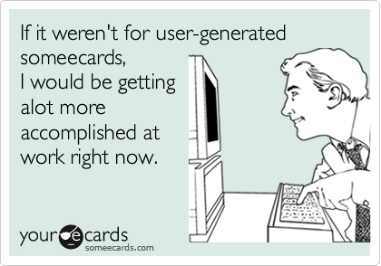 If it weren't for user-generated someecards, 
I would be getting
alot more
accomplished at
work right now.