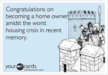 Congratulations onbecoming a home owneramidst the worsthousing crisis in recentmemory.