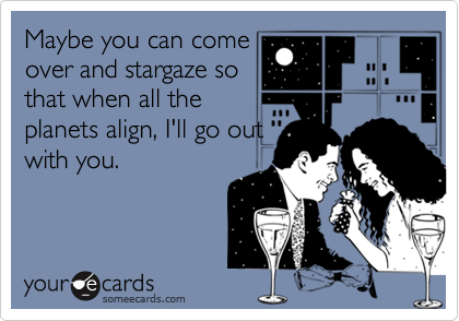 Maybe you can come
over and stargaze so
that when all the
planets align, I'll go out
with you.