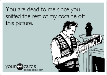 You are dead to me since you sniffed the rest of my cocaine off this picture.