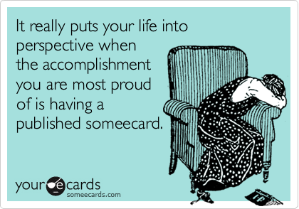 It really puts your life into perspective when
the accomplishment
you are most proud
of is having a 
published someecard.
