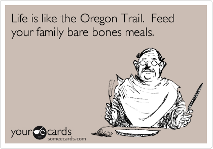 Life is like the Oregon Trail.  Feed your family bare bones meals.