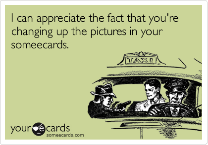 I can appreciate the fact that you're changing up the pictures in your someecards.
