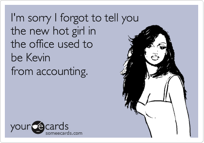 I'm sorry I forgot to tell youthe new hot girl inthe office used tobe Kevinfrom accounting.