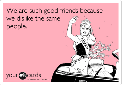 We are such good friends because we dislike the samepeople.