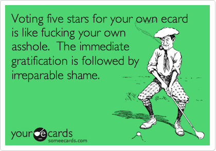 Voting five stars for your own ecard is like fucking your own
asshole.  The immediate
gratification is followed by
irreparable shame.