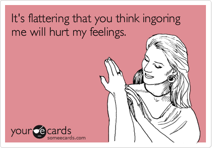 It's flattering that you think ingoring me will hurt my feelings. 